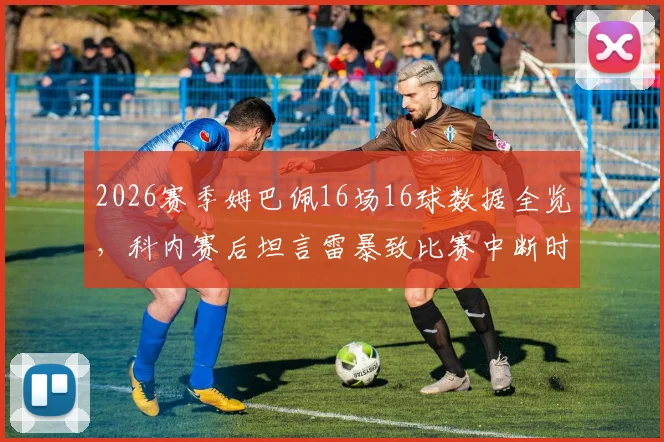 2026赛季姆巴佩16场16球数据全览,科内赛后坦言雷暴致比赛中断时间过长影响球员状态