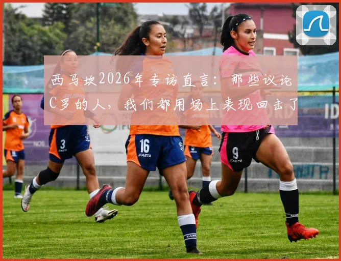 西马坎2026年专访直言:那些议论C罗的人,我们都用场上表现回击了