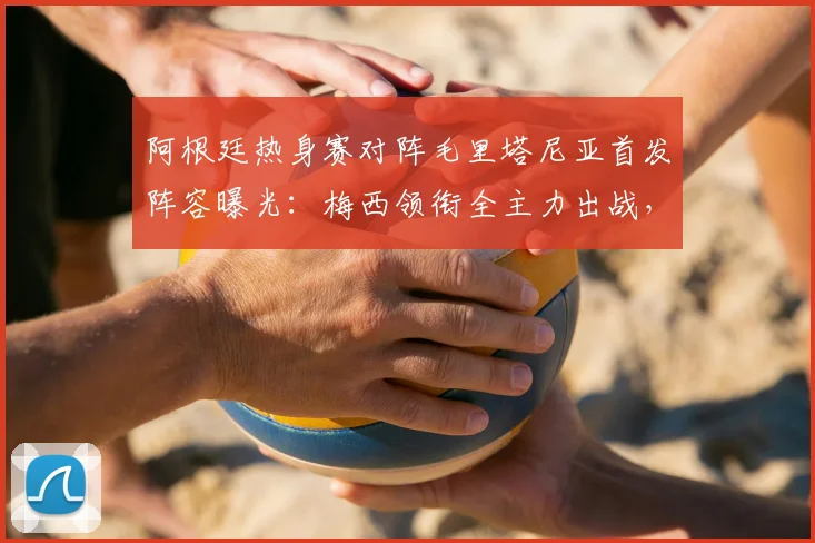 阿根廷热身赛对阵毛里塔尼亚首发阵容曝光：梅西领衔全主力出战，恩佐等核心悉数登场