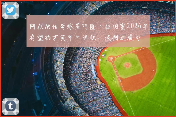 阿森纳传奇球星阿隆·拉姆塞2026年有望执掌英甲牛津联,谈判进展与主帅生涯前景分析