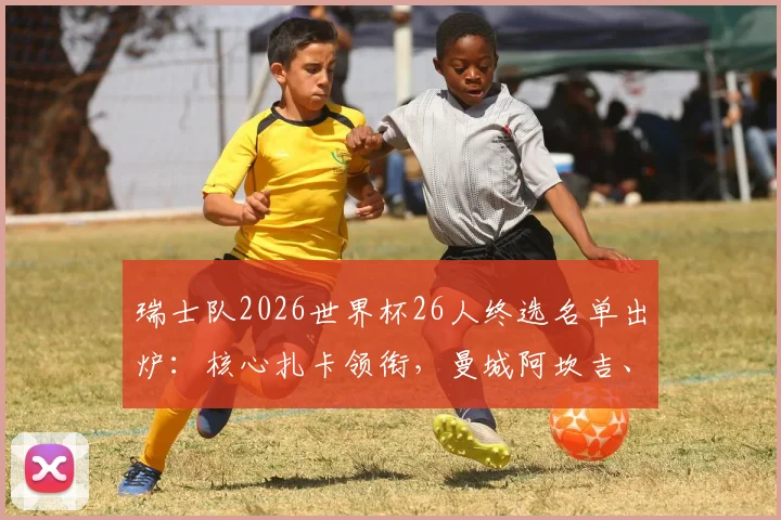 瑞士队2026世界杯26人终选名单出炉：核心扎卡领衔，曼城阿坎吉、多特门神科贝尔悉数入围