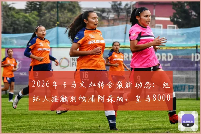 2026年卡马文加转会最新动态：经纪人接触利物浦阿森纳，皇马8000万欧元要价引热议，值不值？