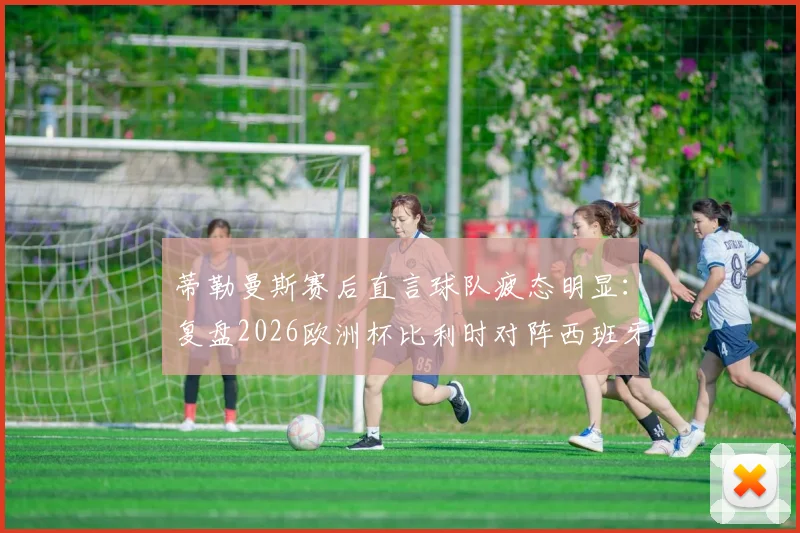 蒂勒曼斯赛后直言球队疲态明显：复盘2026欧洲杯比利时对阵西班牙，解析西班牙两粒进球中的运气与战术成分