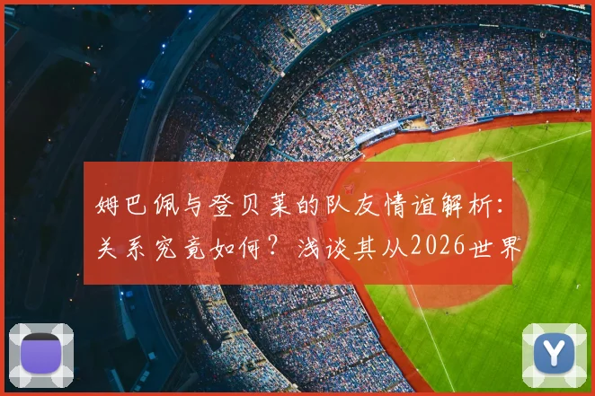 姆巴佩与登贝莱的队友情谊解析:关系究竟如何?浅谈其从2026世界杯周期开始的防守意识转变与具体表现