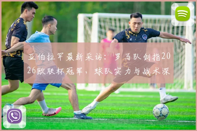 亚伯拉罕最新采访：罗马队剑指2026欧联杯冠军，球队实力与战术深度能否应对挑战？