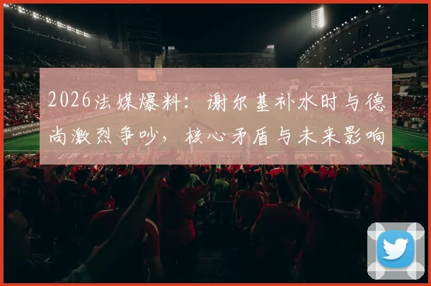 2026法媒爆料：谢尔基补水时与德尚激烈争吵，核心矛盾与未来影响全解析