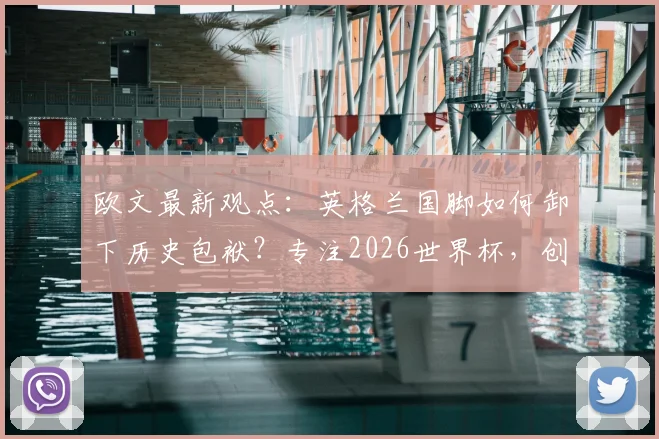 欧文最新观点：英格兰国脚如何卸下历史包袱？专注2026世界杯，创造属于他们的历史
