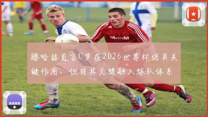 滕哈赫直言C罗在2026世界杯仍具关键作用，但将其无缝融入球队体系面临巨大战术挑战