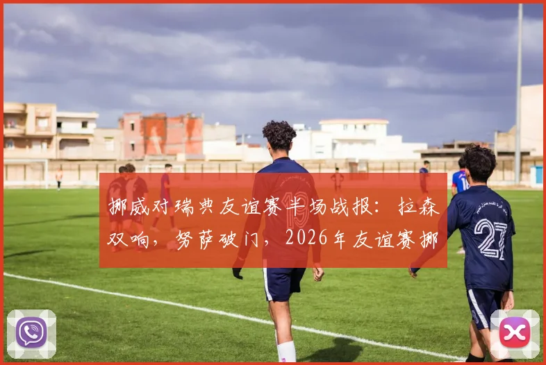 挪威对瑞典友谊赛半场战报：拉森双响，努萨破门，2026年友谊赛挪威3-0领先瑞典